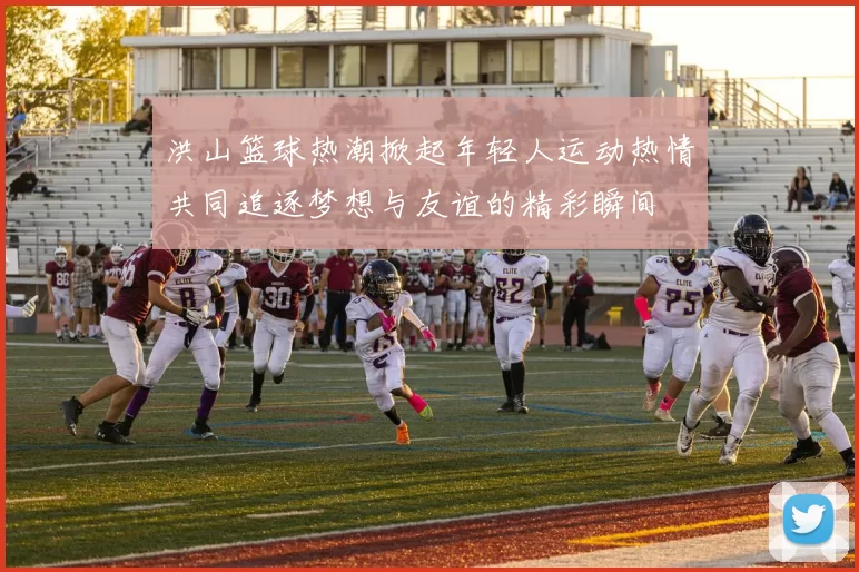 洪山篮球热潮掀起年轻人运动热情共同追逐梦想与友谊的精彩瞬间