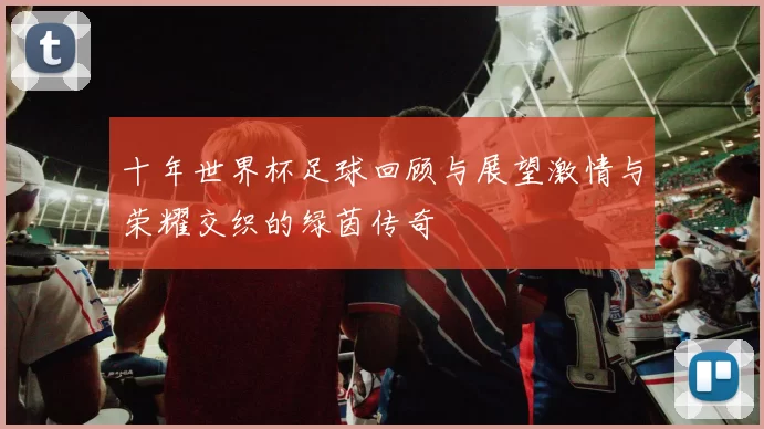 十年世界杯足球回顾与展望激情与荣耀交织的绿茵传奇